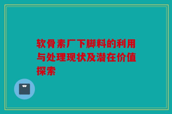 软骨素厂下脚料的利用与处理现状及潜在价值探索