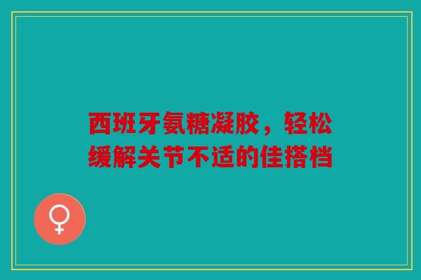 西班牙氨糖凝胶，轻松缓解关节不适的佳搭档