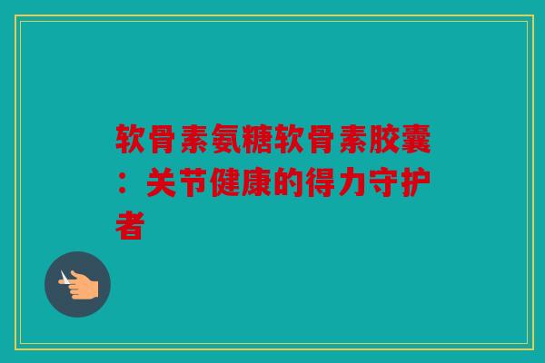 软骨素氨糖软骨素胶囊：关节健康的得力守护者