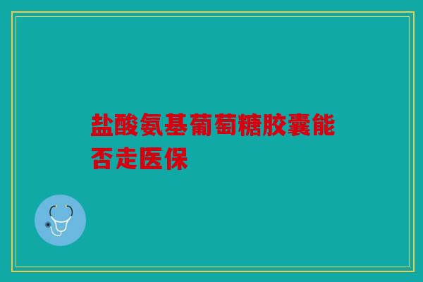 盐酸氨基葡萄糖胶囊能否走医保