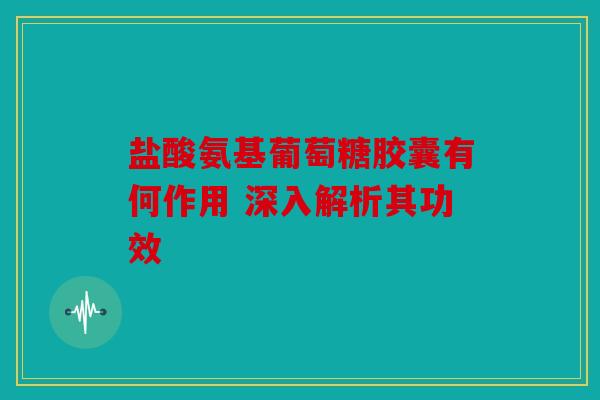盐酸氨基葡萄糖胶囊有何作用 深入解析其功效
