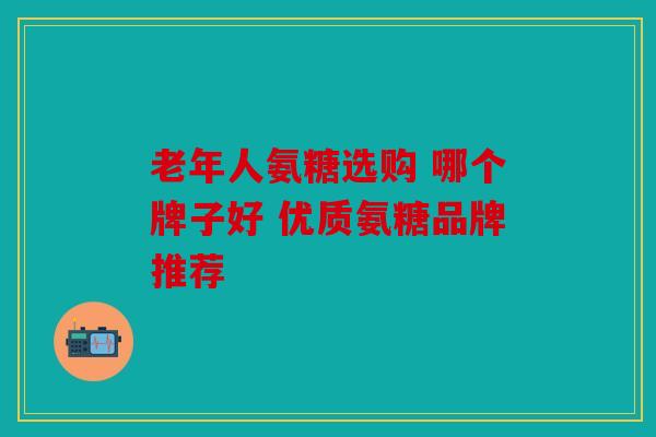 老年人氨糖选购 哪个牌子好 优质氨糖品牌推荐