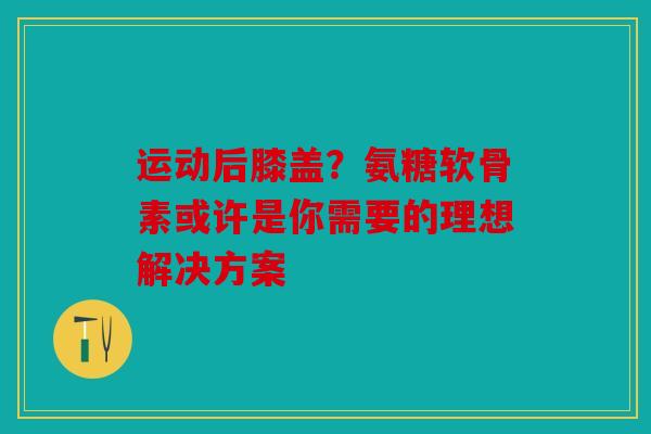 运动后膝盖？氨糖软骨素或许是你需要的理想解决方案