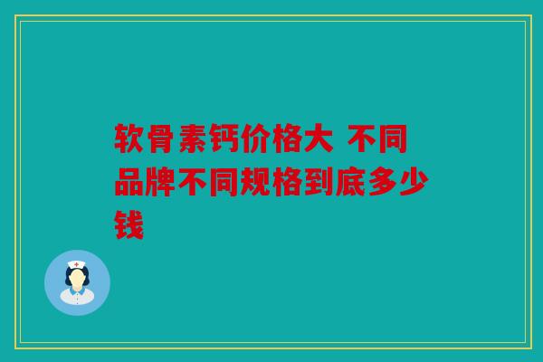 软骨素钙价格大 不同品牌不同规格到底多少钱