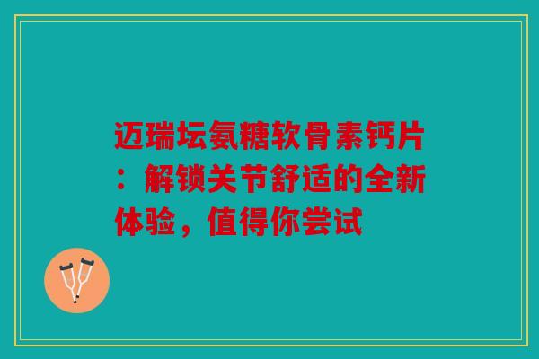 迈瑞坛氨糖软骨素钙片：解锁关节舒适的全新体验，值得你尝试
