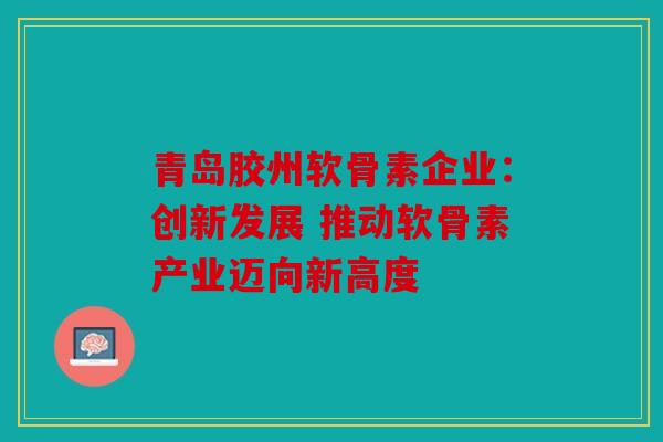 青岛胶州软骨素企业：创新发展 推动软骨素产业迈向新高度
