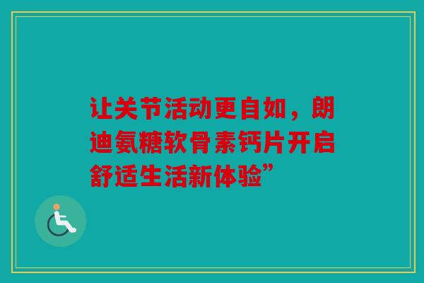 让关节活动更自如，朗迪氨糖软骨素钙片开启舒适生活新体验”