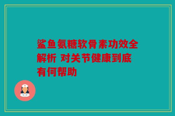 鲨鱼氨糖软骨素功效全解析 对关节健康到底有何帮助