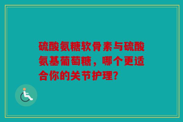 硫酸氨糖软骨素与硫酸氨基葡萄糖，哪个更适合你的关节护理？
