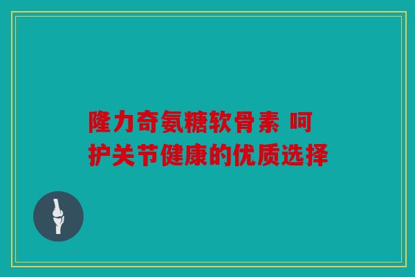 隆力奇氨糖软骨素 呵护关节健康的优质选择
