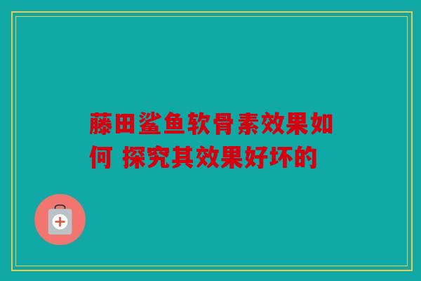 藤田鲨鱼软骨素效果如何 探究其效果好坏的